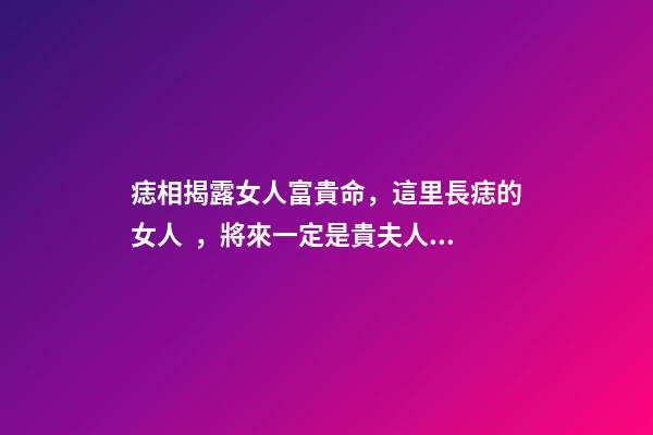 痣相揭露女人富貴命，這里長痣的女人，將來一定是貴夫人，不缺錢